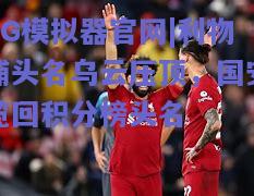利物浦头名乌云压顶，国安揽回积分榜头名