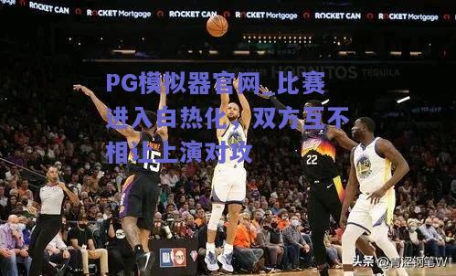 比赛进入白热化，双方互不相让上演对攻